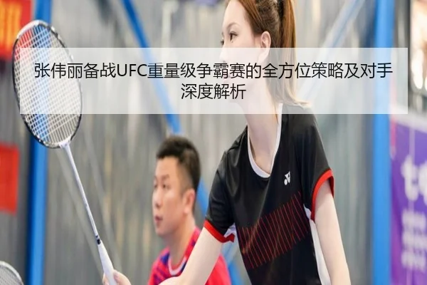 张伟丽备战UFC重量级争霸赛的全方位策略及对手深度解析