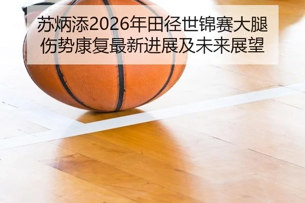 苏炳添2026年田径世锦赛大腿伤势康复最新进展及未来展望